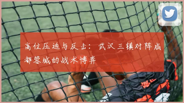 高位压迫与反击：武汉三镇对阵成都蓉城的战术博弈