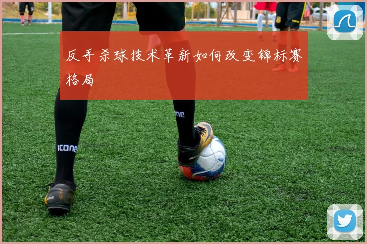 反手杀球技术革新如何改变锦标赛格局
