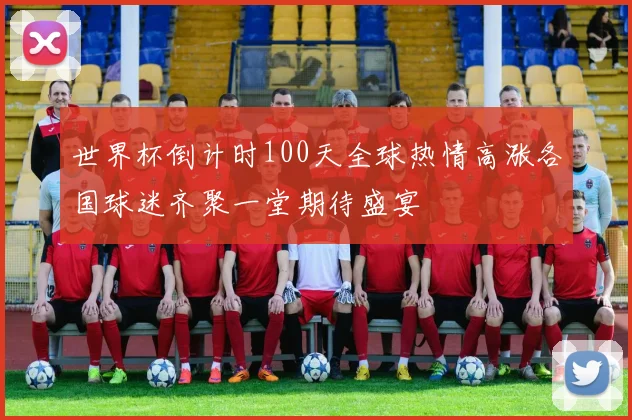 世界杯倒计时100天全球热情高涨各国球迷齐聚一堂期待盛宴