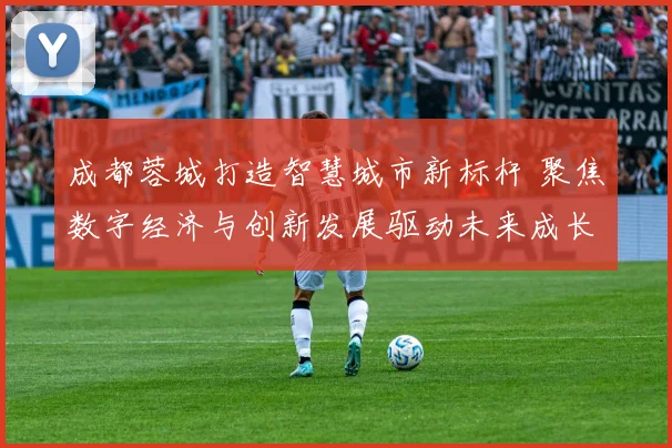 成都蓉城打造智慧城市新标杆 聚焦数字经济与创新发展驱动未来成长