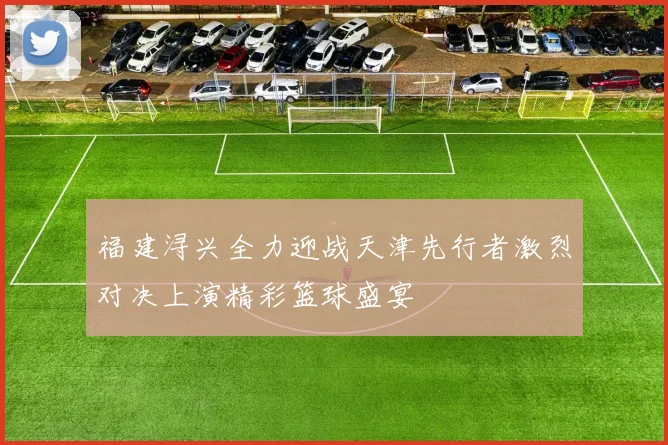 福建浔兴全力迎战天津先行者激烈对决上演精彩篮球盛宴