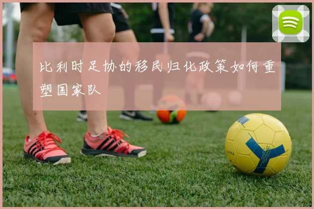 比利时足协的移民归化政策如何重塑国家队