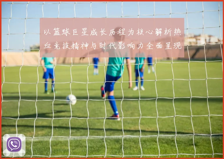 以篮球巨星成长历程为核心解析热血竞技精神与时代影响力全面呈现