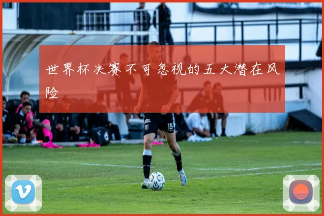 世界杯决赛不可忽视的五大潜在风险