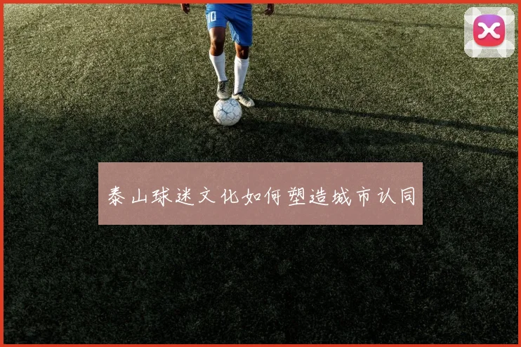 泰山球迷文化如何塑造城市认同