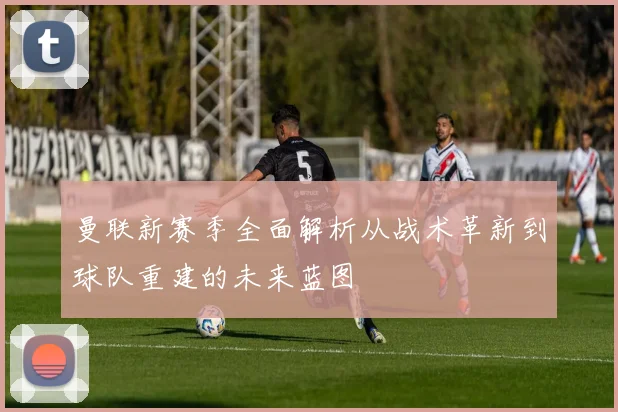 曼联新赛季全面解析从战术革新到球队重建的未来蓝图