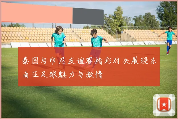泰国与印尼友谊赛精彩对决展现东南亚足球魅力与激情