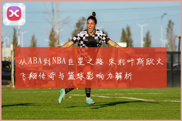 从ABA到NBA巨星之路 朱利叶斯欧文飞翔传奇与篮球影响力解析