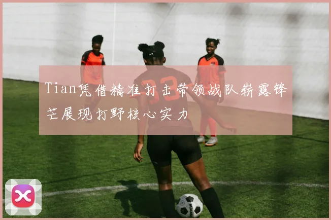 Tian凭借精准打击带领战队崭露锋芒展现打野核心实力